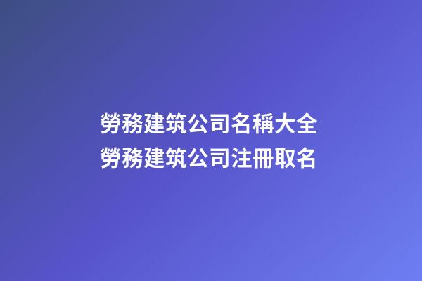 勞務建筑公司名稱大全 勞務建筑公司注冊取名